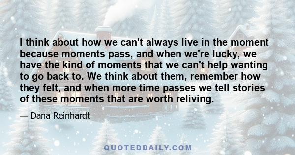 I think about how we can't always live in the moment because moments pass, and when we're lucky, we have the kind of moments that we can't help wanting to go back to. We think about them, remember how they felt, and