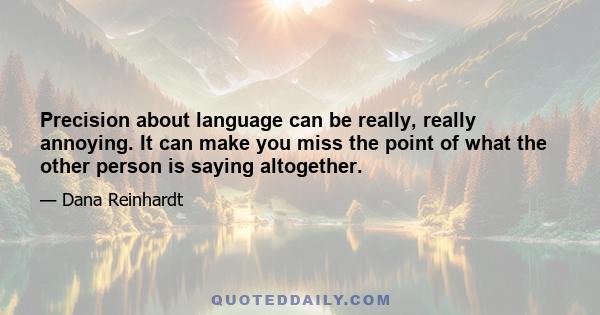 Precision about language can be really, really annoying. It can make you miss the point of what the other person is saying altogether.