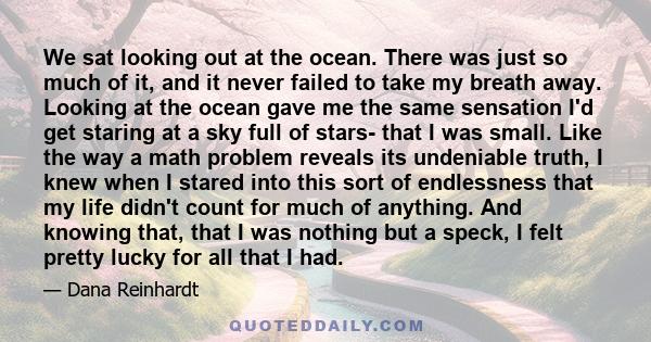 We sat looking out at the ocean. There was just so much of it, and it never failed to take my breath away. Looking at the ocean gave me the same sensation I'd get staring at a sky full of stars- that I was small. Like