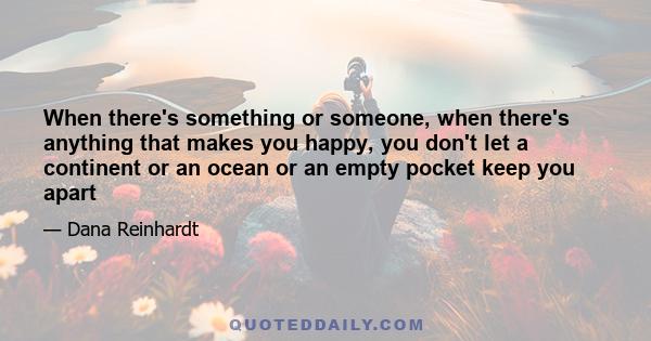 When there's something or someone, when there's anything that makes you happy, you don't let a continent or an ocean or an empty pocket keep you apart