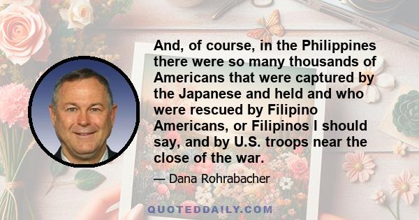 And, of course, in the Philippines there were so many thousands of Americans that were captured by the Japanese and held and who were rescued by Filipino Americans, or Filipinos I should say, and by U.S. troops near the 