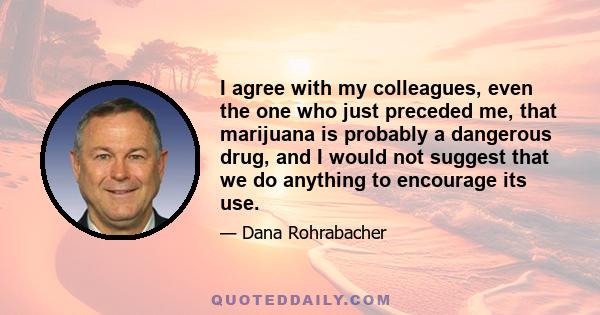 I agree with my colleagues, even the one who just preceded me, that marijuana is probably a dangerous drug, and I would not suggest that we do anything to encourage its use.