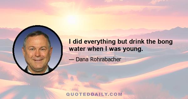 I did everything but drink the bong water when I was young.