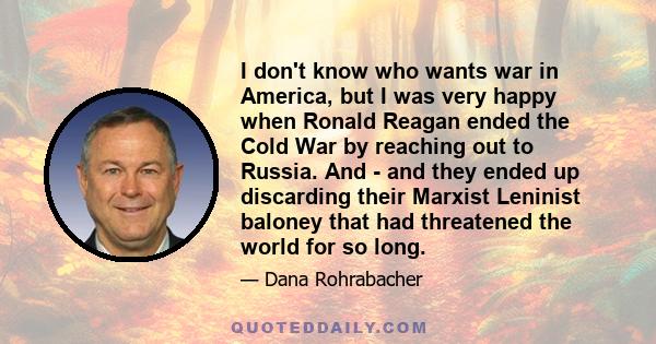 I don't know who wants war in America, but I was very happy when Ronald Reagan ended the Cold War by reaching out to Russia. And - and they ended up discarding their Marxist Leninist baloney that had threatened the