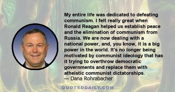 My entire life was dedicated to defeating communism. I felt really great when Ronald Reagan helped us establish peace and the elimination of communism from Russia. We are now dealing with a national power, and, you