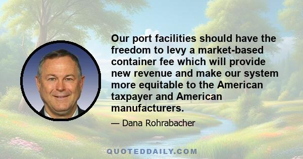 Our port facilities should have the freedom to levy a market-based container fee which will provide new revenue and make our system more equitable to the American taxpayer and American manufacturers.