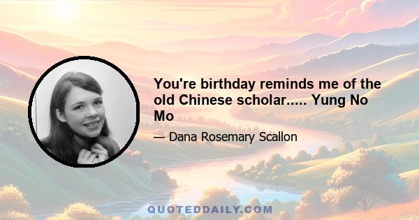 You're birthday reminds me of the old Chinese scholar..... Yung No Mo