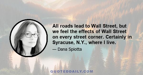 All roads lead to Wall Street, but we feel the effects of Wall Street on every street corner. Certainly in Syracuse, N.Y., where I live.