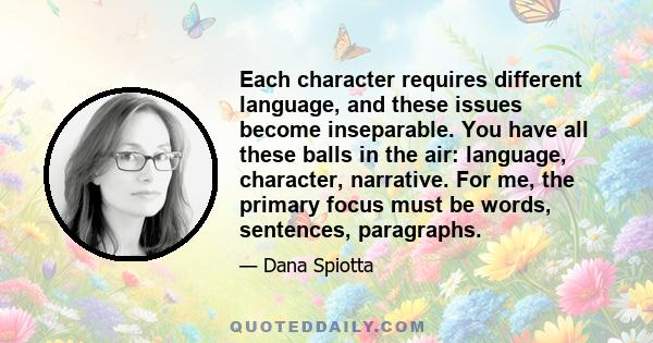 Each character requires different language, and these issues become inseparable. You have all these balls in the air: language, character, narrative. For me, the primary focus must be words, sentences, paragraphs.