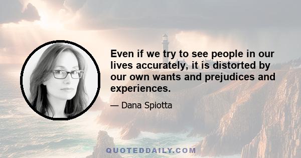 Even if we try to see people in our lives accurately, it is distorted by our own wants and prejudices and experiences.