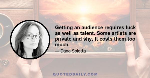 Getting an audience requires luck as well as talent. Some artists are private and shy. It costs them too much.