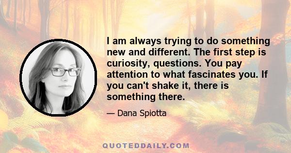 I am always trying to do something new and different. The first step is curiosity, questions. You pay attention to what fascinates you. If you can't shake it, there is something there.