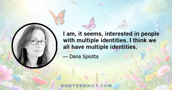 I am, it seems, interested in people with multiple identities. I think we all have multiple identities.