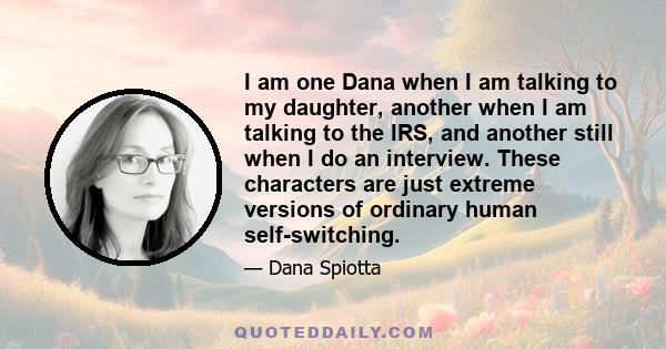 I am one Dana when I am talking to my daughter, another when I am talking to the IRS, and another still when I do an interview. These characters are just extreme versions of ordinary human self-switching.