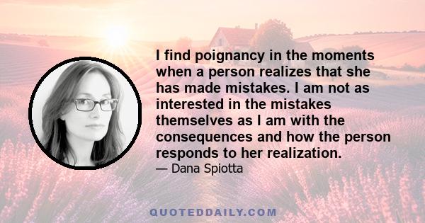 I find poignancy in the moments when a person realizes that she has made mistakes. I am not as interested in the mistakes themselves as I am with the consequences and how the person responds to her realization.