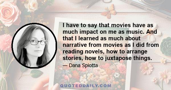 I have to say that movies have as much impact on me as music. And that I learned as much about narrative from movies as I did from reading novels, how to arrange stories, how to juxtapose things.