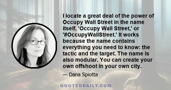 I locate a great deal of the power of Occupy Wall Street in the name itself, 'Occupy Wall Street,' or '#OccupyWallStreet.' It works because the name contains everything you need to know: the tactic and the target. The