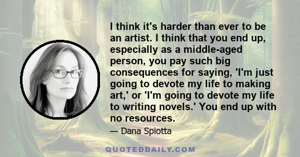 I think it's harder than ever to be an artist. I think that you end up, especially as a middle-aged person, you pay such big consequences for saying, 'I'm just going to devote my life to making art,' or 'I'm going to