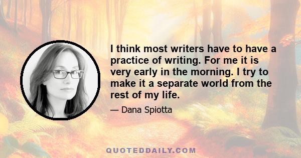 I think most writers have to have a practice of writing. For me it is very early in the morning. I try to make it a separate world from the rest of my life.