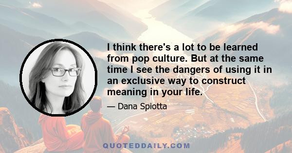 I think there's a lot to be learned from pop culture. But at the same time I see the dangers of using it in an exclusive way to construct meaning in your life.