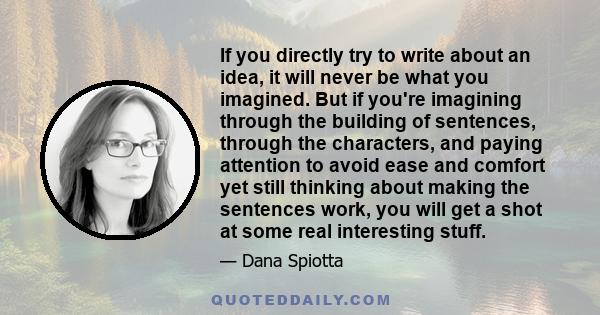 If you directly try to write about an idea, it will never be what you imagined. But if you're imagining through the building of sentences, through the characters, and paying attention to avoid ease and comfort yet still 