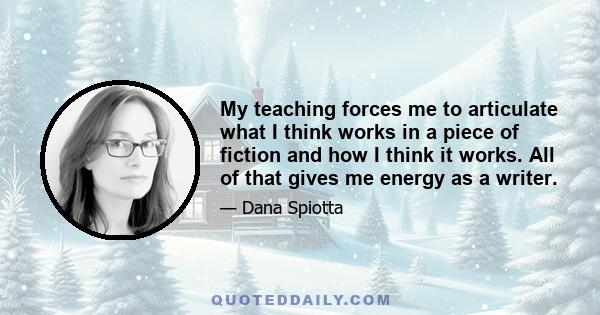 My teaching forces me to articulate what I think works in a piece of fiction and how I think it works. All of that gives me energy as a writer.