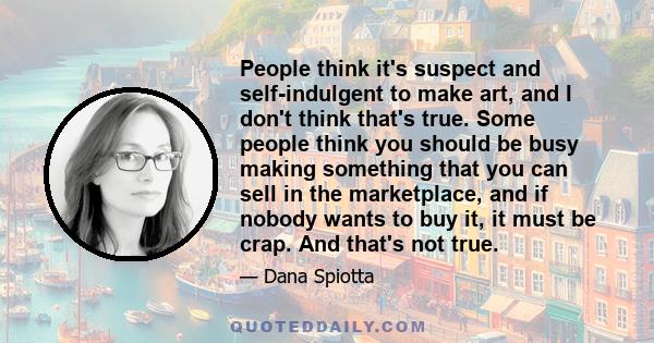 People think it's suspect and self-indulgent to make art, and I don't think that's true. Some people think you should be busy making something that you can sell in the marketplace, and if nobody wants to buy it, it must 