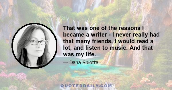 That was one of the reasons I became a writer - I never really had that many friends. I would read a lot, and listen to music. And that was my life.