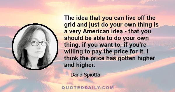 The idea that you can live off the grid and just do your own thing is a very American idea - that you should be able to do your own thing, if you want to, if you're willing to pay the price for it. I think the price has 