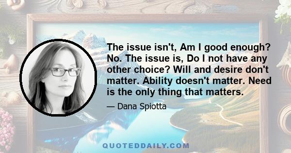 The issue isn't, Am I good enough? No. The issue is, Do I not have any other choice? Will and desire don't matter. Ability doesn't matter. Need is the only thing that matters.