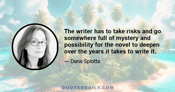 The writer has to take risks and go somewhere full of mystery and possibility for the novel to deepen over the years it takes to write it.