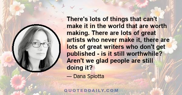 There's lots of things that can't make it in the world that are worth making. There are lots of great artists who never make it, there are lots of great writers who don't get published - is it still worthwhile? Aren't