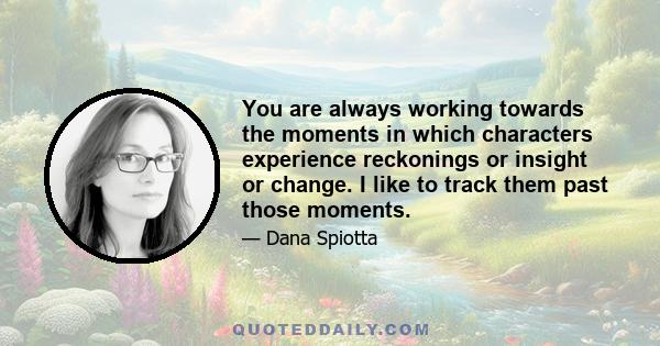 You are always working towards the moments in which characters experience reckonings or insight or change. I like to track them past those moments.