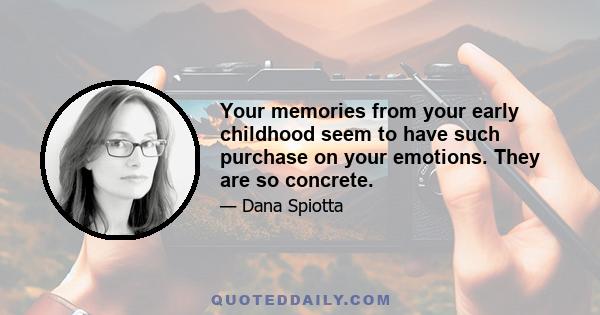 Your memories from your early childhood seem to have such purchase on your emotions. They are so concrete.