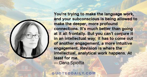 You're trying to make the language work, and your subconscious is being allowed to make the deeper, more profound connections. It's much better than going at it all frontally. But you can't conjure it in an intellectual 