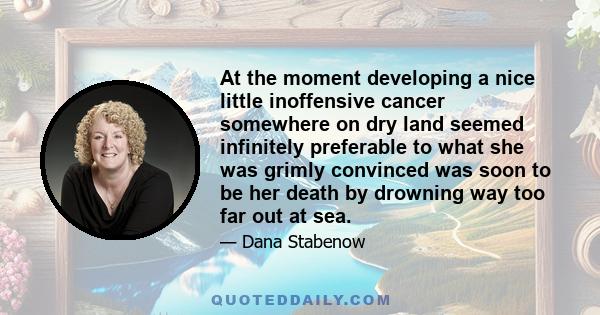 At the moment developing a nice little inoffensive cancer somewhere on dry land seemed infinitely preferable to what she was grimly convinced was soon to be her death by drowning way too far out at sea.