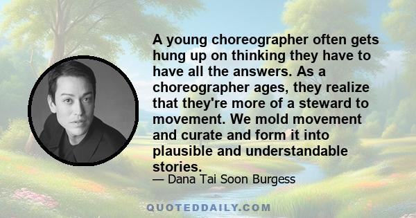 A young choreographer often gets hung up on thinking they have to have all the answers. As a choreographer ages, they realize that they're more of a steward to movement. We mold movement and curate and form it into