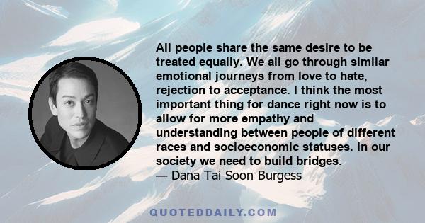 All people share the same desire to be treated equally. We all go through similar emotional journeys from love to hate, rejection to acceptance. I think the most important thing for dance right now is to allow for more