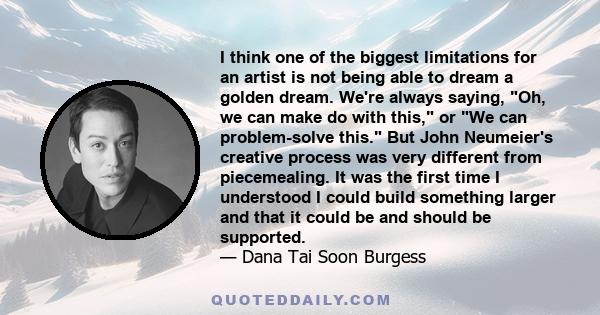 I think one of the biggest limitations for an artist is not being able to dream a golden dream. We're always saying, Oh, we can make do with this, or We can problem-solve this. But John Neumeier's creative process was