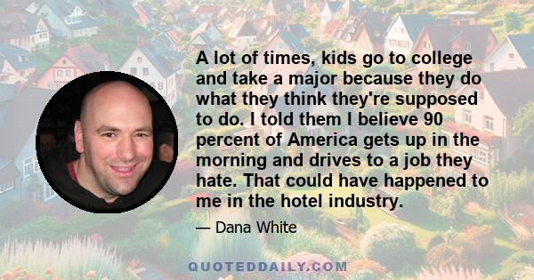 A lot of times, kids go to college and take a major because they do what they think they're supposed to do. I told them I believe 90 percent of America gets up in the morning and drives to a job they hate. That could