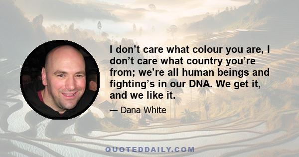 I don’t care what colour you are, I don’t care what country you’re from; we’re all human beings and fighting’s in our DNA. We get it, and we like it.