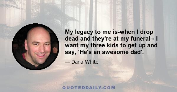 My legacy to me is-when I drop dead and they're at my funeral - I want my three kids to get up and say, 'He's an awesome dad'.