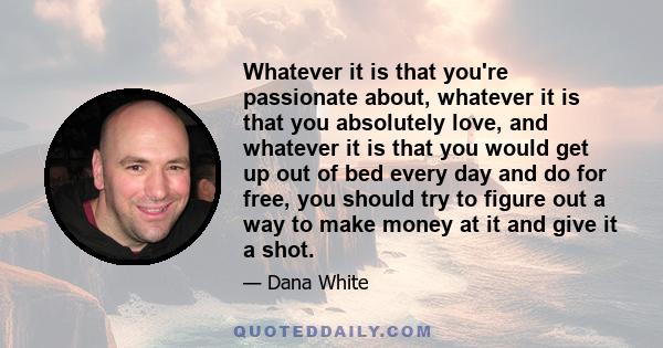 Whatever it is that you're passionate about, whatever it is that you absolutely love, and whatever it is that you would get up out of bed every day and do for free, you should try to figure out a way to make money at it 