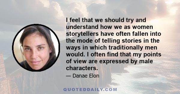 I feel that we should try and understand how we as women storytellers have often fallen into the mode of telling stories in the ways in which traditionally men would. I often find that my points of view are expressed by 