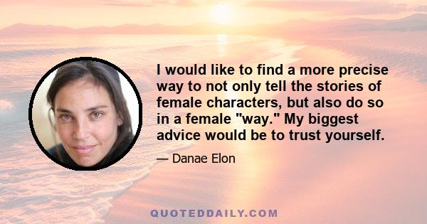 I would like to find a more precise way to not only tell the stories of female characters, but also do so in a female way. My biggest advice would be to trust yourself.