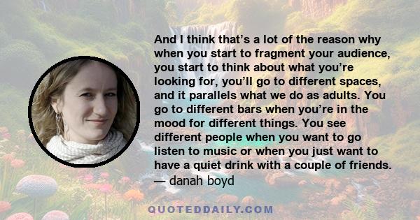 And I think that’s a lot of the reason why when you start to fragment your audience, you start to think about what you’re looking for, you’ll go to different spaces, and it parallels what we do as adults. You go to