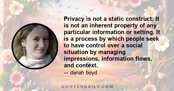 Privacy is not a static construct. It is not an inherent property of any particular information or setting. It is a process by which people seek to have control over a social situation by managing impressions,