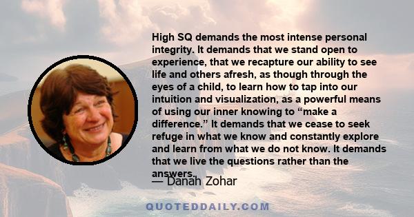 High SQ demands the most intense personal integrity. It demands that we stand open to experience, that we recapture our ability to see life and others afresh, as though through the eyes of a child, to learn how to tap