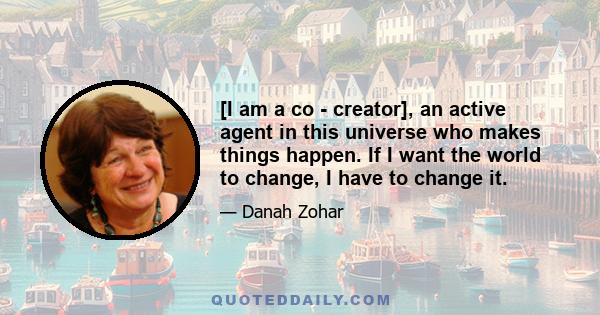 [I am a co - creator], an active agent in this universe who makes things happen. If I want the world to change, I have to change it.