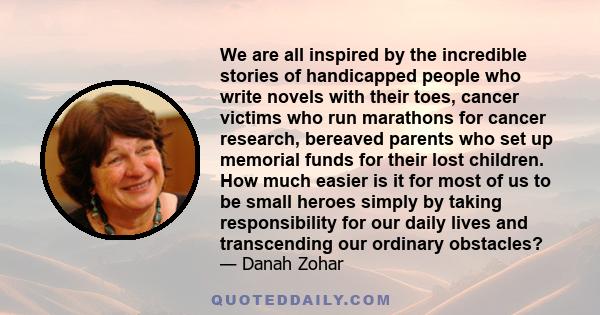 We are all inspired by the incredible stories of handicapped people who write novels with their toes, cancer victims who run marathons for cancer research, bereaved parents who set up memorial funds for their lost